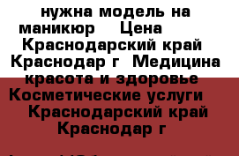 нужна модель на маникюр  › Цена ­ 200 - Краснодарский край, Краснодар г. Медицина, красота и здоровье » Косметические услуги   . Краснодарский край,Краснодар г.